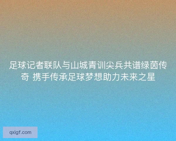 足球记者联队与山城青训尖兵共谱绿茵传奇 携手传承足球梦想助力未来之星