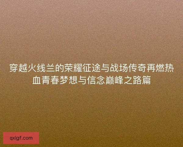 穿越火线兰的荣耀征途与战场传奇再燃热血青春梦想与信念巅峰之路篇