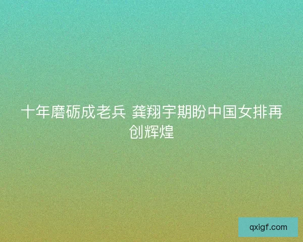 十年磨砺成老兵 龚翔宇期盼中国女排再创辉煌