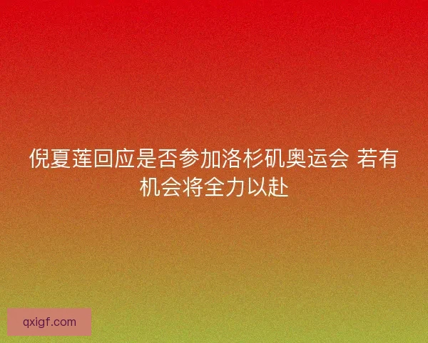 倪夏莲回应是否参加洛杉矶奥运会 若有机会将全力以赴