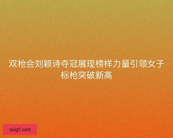 双枪会刘颖诗夺冠展现榜样力量引领女子标枪突破新高