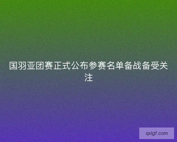 国羽亚团赛正式公布参赛名单备战备受关注