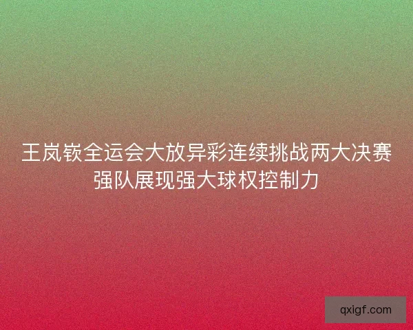王岚嵚全运会大放异彩连续挑战两大决赛强队展现强大球权控制力