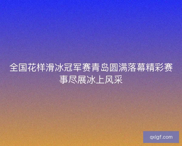 全国花样滑冰冠军赛青岛圆满落幕精彩赛事尽展冰上风采