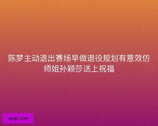 陈梦主动退出赛场早做退役规划有意效仿师姐孙颖莎送上祝福