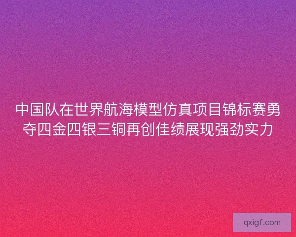 中国队在世界航海模型仿真项目锦标赛勇夺四金四银三铜再创佳绩展现强劲实力