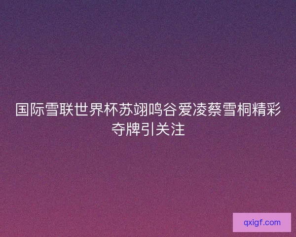 国际雪联世界杯苏翊鸣谷爱凌蔡雪桐精彩夺牌引关注