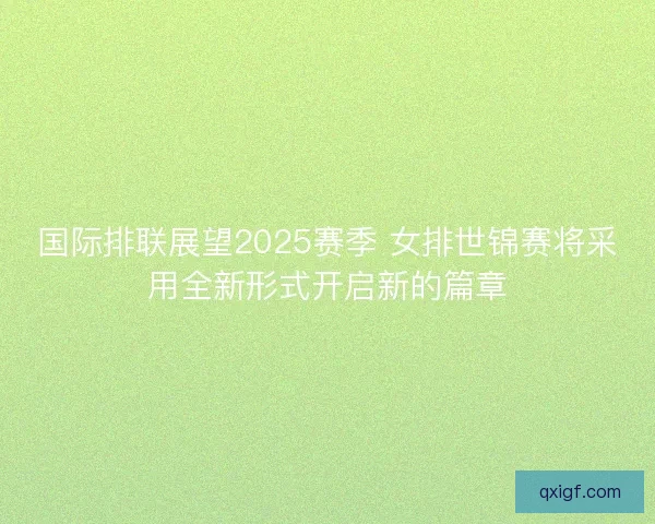 国际排联展望2025赛季 女排世锦赛将采用全新形式开启新的篇章