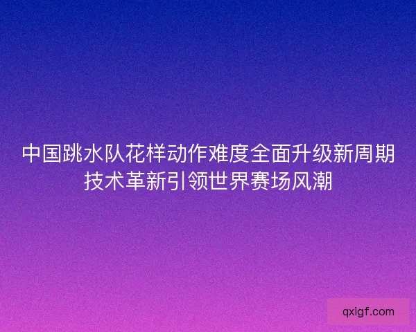 中国跳水队花样动作难度全面升级新周期技术革新引领世界赛场风潮