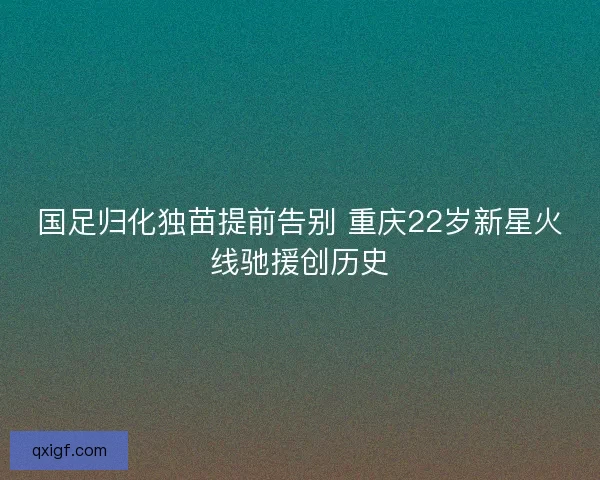 国足归化独苗提前告别 重庆22岁新星火线驰援创历史