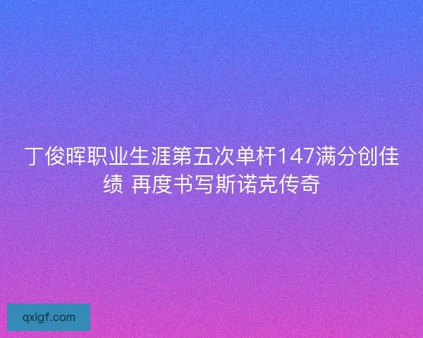 丁俊晖职业生涯第五次单杆147满分创佳绩 再度书写斯诺克传奇