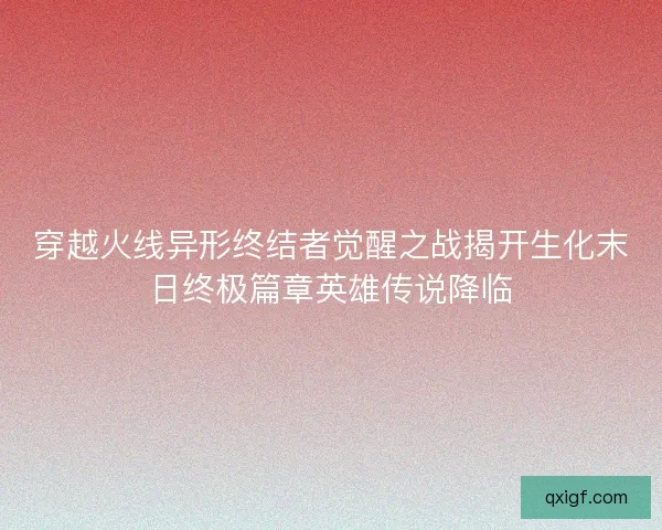 穿越火线异形终结者觉醒之战揭开生化末日终极篇章英雄传说降临